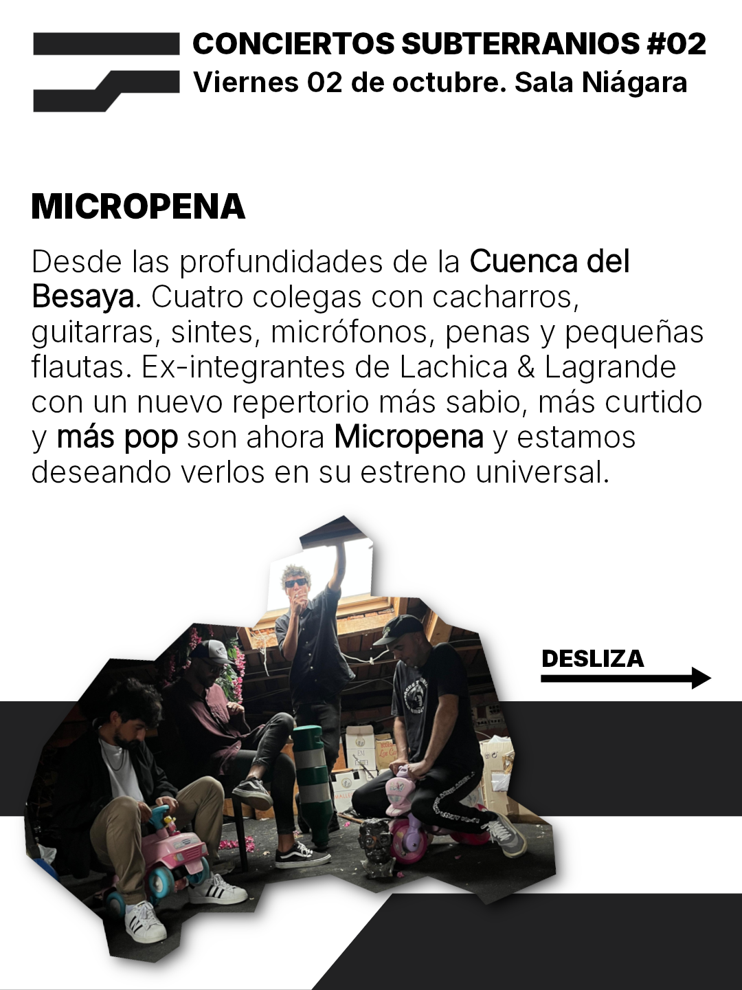 CONCIERTOS SUBTERRANIOS #02
Viernes 02 de octubre. Sala Niagara

MICROPENA
Desde las profundidades de la Cuenca del
Besaya. Cuatro colegas con cacharros,
guitarras, sintes, microfonos, penas y pequenas
flautas. Ex-integrantes de Lachica & Lagrande
con un nuevo repertorio mas sabio, mas curtido
y mas pop son ahora Micropena y estamos
deseando verlos en su estreno universal.