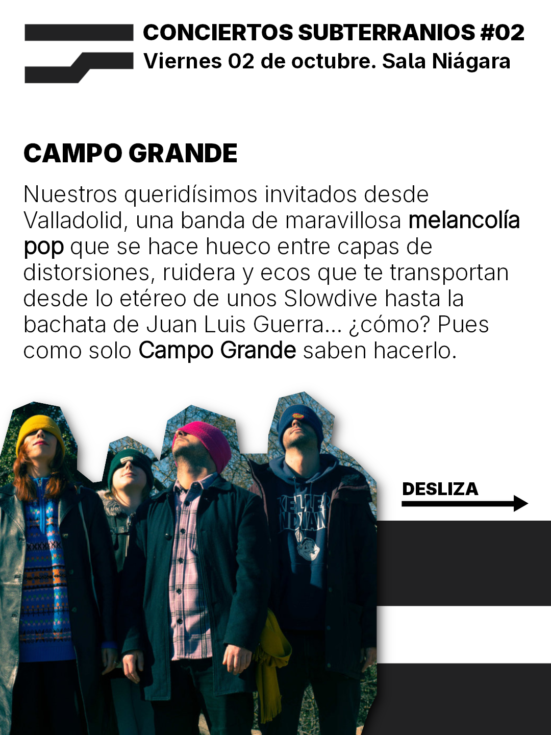 CONCIERTOS SUBTERRANIOS #02
Viernes 02 de octubre. Sala Niagara

CAMPO GRANDE
Nuestros queridisimos invitados desde
Valladolid, una banda de maravillosa melancolia
pop gue se hace hueco entre capas de
distorsiones, ruidera y ecos que te transportan
desde lo etéreo de unos Slowdive hasta la
bachata de Juan Luis Guerra... ;como? Pues
como solo Campo Grande saben hacerlo.