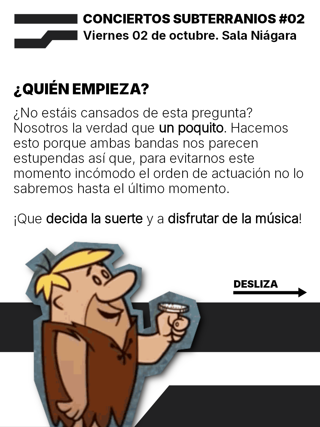 CONCIERTOS SUBTERRANIOS #02
Viernes 02 de octubre. Sala Niagara

¿QUIEN EMPIEZA?
¿No estais cansados de esta pregunta?
Nosotros la verdad que un poquito. Hacemos
esto porque ambas bandas nos parecen
estupendas asi que, para evitarnos este
momento incomodo el orden de actuacion no lo
sabremos hasta el ultimo momento.
iQue decida la suerte y a disfrutar de la musical!