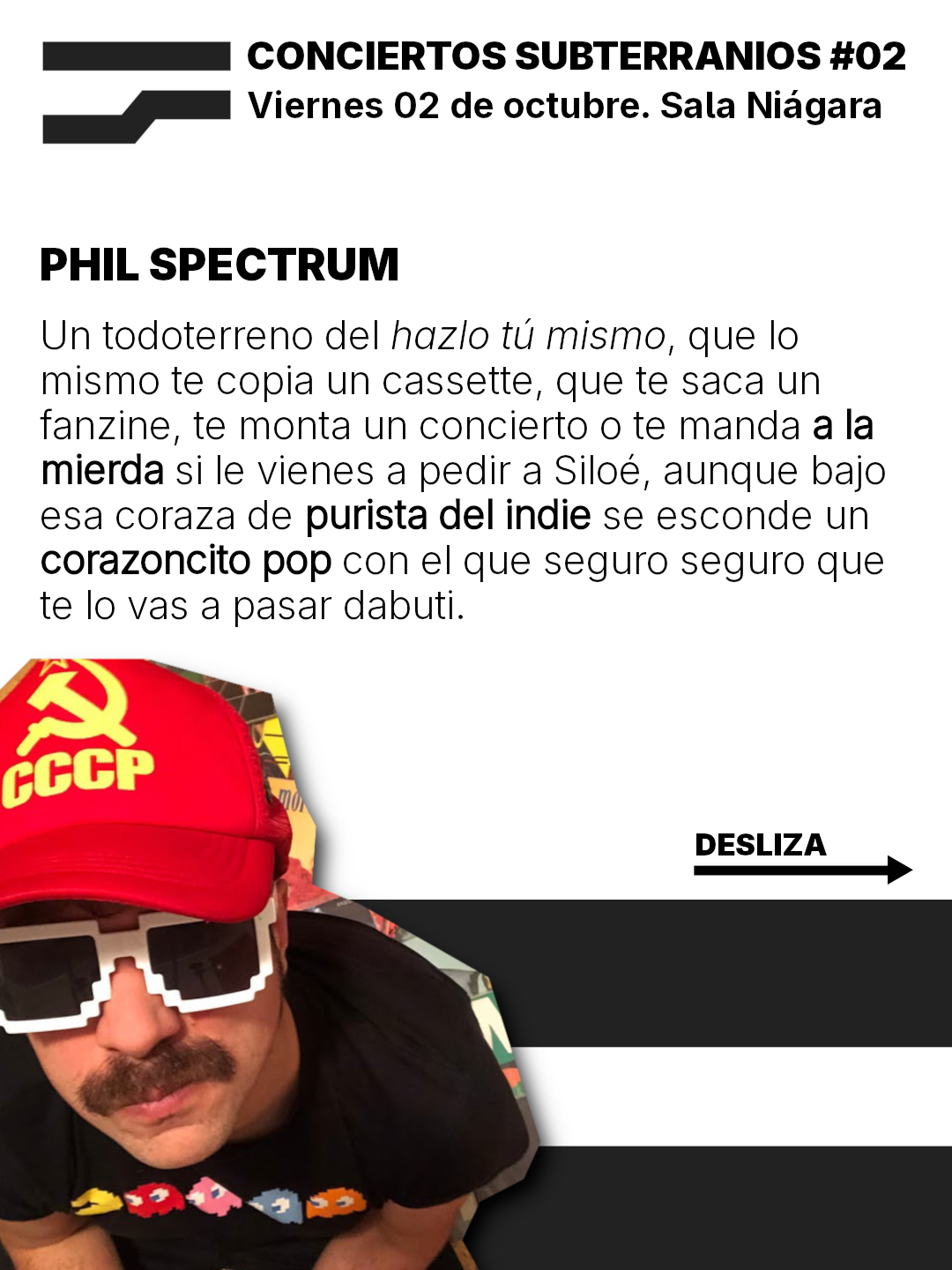 CONCIERTOS SUBTERRANIOS #02
Viernes 02 de octubre. Sala Niagara

PHIL SPECTRUM
Un todoterreno del hazlo tu mismo, que lo
mismo te copia un cassette, que te saca un
fanzine, te monta un concierto o te manda ala
mierda si le vienes a pedir a Siloé, aunque bajo
esa coraza de purista del indie se esconde un
corazoncito pop con el que seguro seguro que
te lo vas a pasar dabuti.