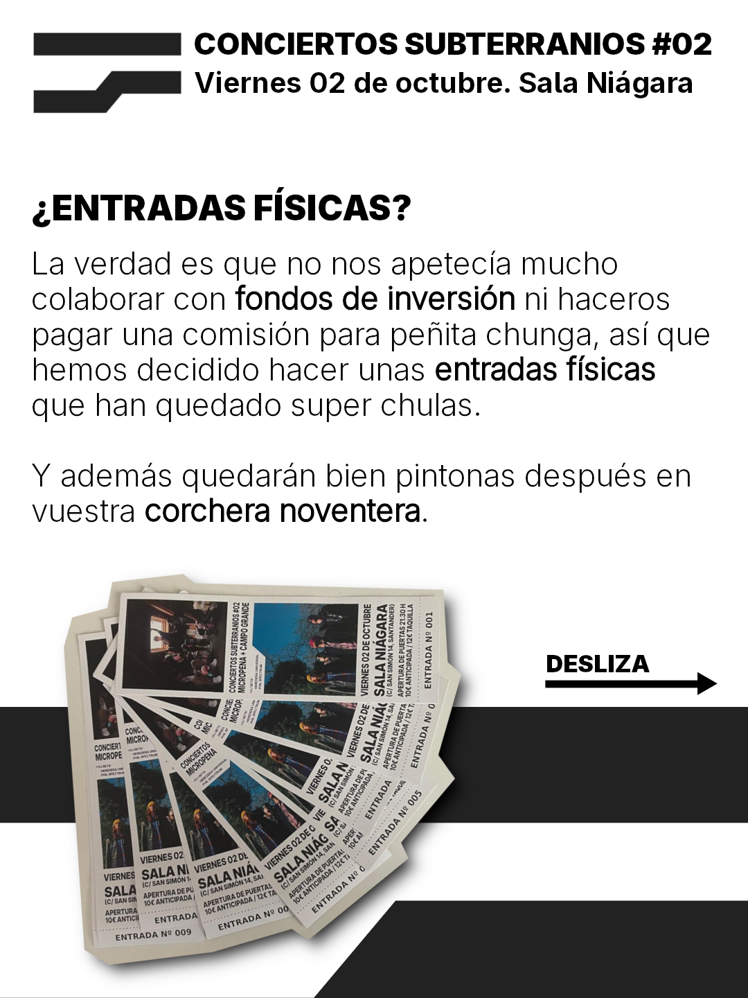 CONCIERTOS SUBTERRANIOS #02
Viernes 02 de octubre. Sala Niagara

¿ENTRADAS FISICAS?
La verdad es gue no hos apetecia mucho
colaborar con fondos de inversion ni haceros
pagar una comision para penita chunga, asi que
hemos decidido hacer unas entradas fisicas
que han quedado super chulas.
Y ademas quedaran bien pintonas después en
vuestra corchera noventera.