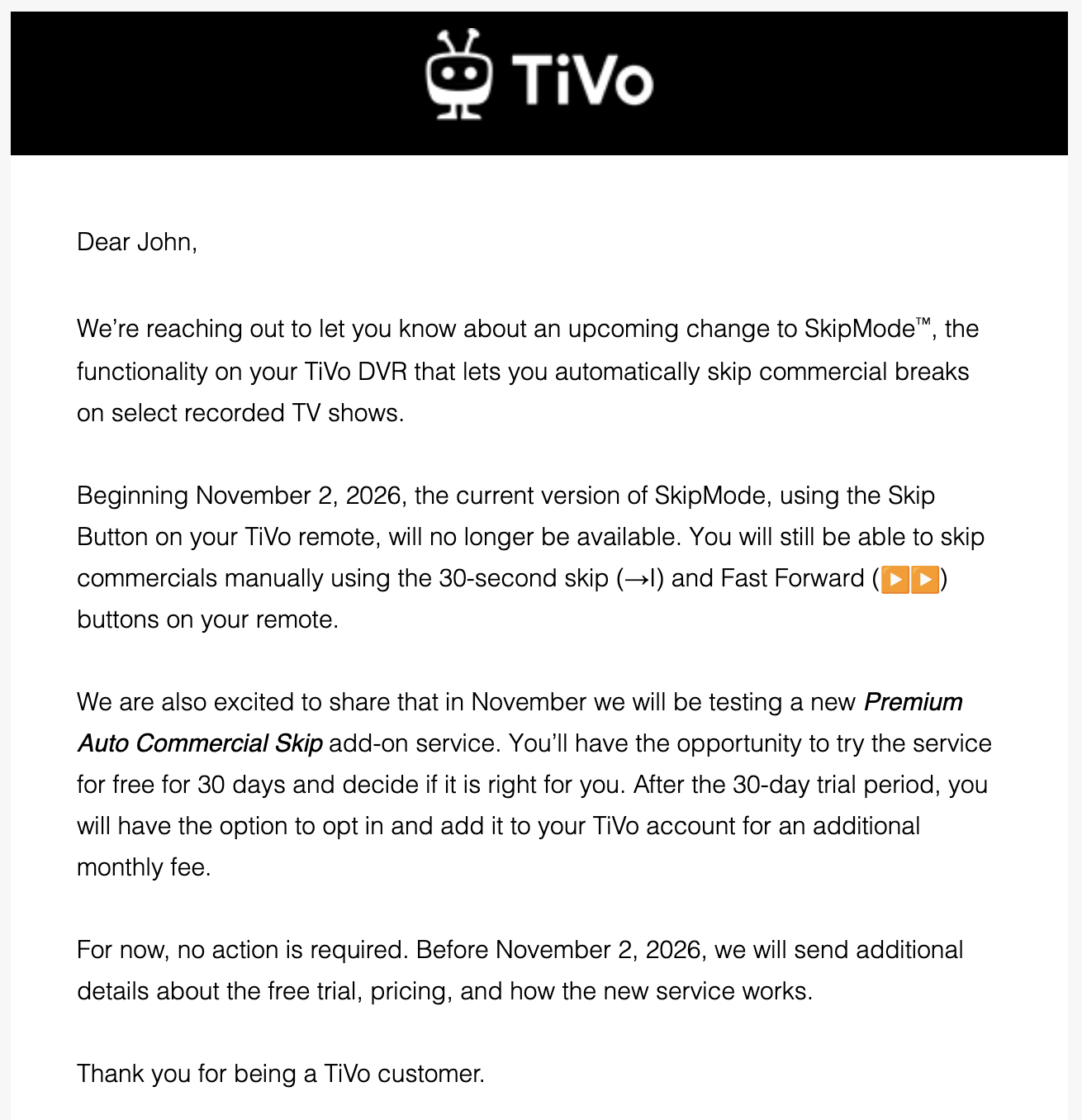 An email from TiVo that reads:

We’re reaching out to let you know about an upcoming change to SkipMode™, the functionality on your TiVo DVR that lets you automatically skip commercial breaks on select recorded TV shows.

Beginning November 2, 2026, the current version of SkipMode, using the Skip Button on your TiVo remote, will no longer be available. You will still be able to skip commercials manually using the 30-second skip (→I) and Fast Forward (▶︎▶︎) buttons on your remote.

We are also excited to share that in November we will be testing a new Premium Auto Commercial Skip add-on service. You’ll have the opportunity to try the service for free for 30 days and decide if it is right for you. After the 30-day trial period, you will have the option to opt in and add it to your TiVo account for an additional monthly fee.

For now, no action is required. Before November 2, 2026, we will send additional details about the free trial, pricing, and how the new service works.

Thank you for being a TiVo customer.