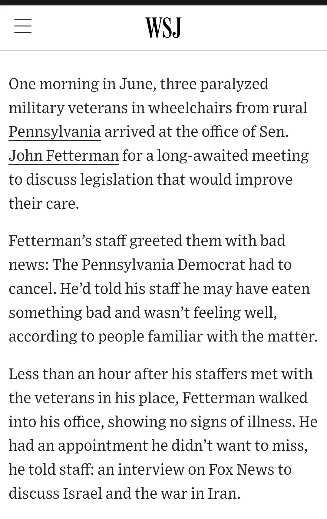  WSJ One morning in June, three paralyzed military veterans in wheelchairs from rural Pennsylvania arrived at the office of Sen. John Fetterman for a long-awaited meeting to discuss legislation that would improve their care. Fetterman’s staff greeted them with bad news: The Pennsylvania Democrat had to cancel. He’d told his staff he may have eaten something bad and wasn’t feeling well, according to people familiar with the matter. Less than an hour after his staffers met with the veterans in his place, Fetterman walked into his office, showing no signs of illness. He had an appointment he didn’t want to miss, he told staff: an interview on Fox News to discuss Israel and the war in Iran. 