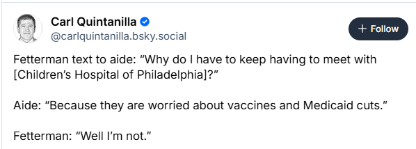 (7) Carl Quintanilla © Yoh  @carlquintanilla.bsky.social Fetterman text to aide: “Why do | have to keep having to meet with [Children’s Hospital of Philadelphia]?” Aide: "Because they are worried about vaccines and Medicaid cuts.” Fetterman: “Well I'm not.” 