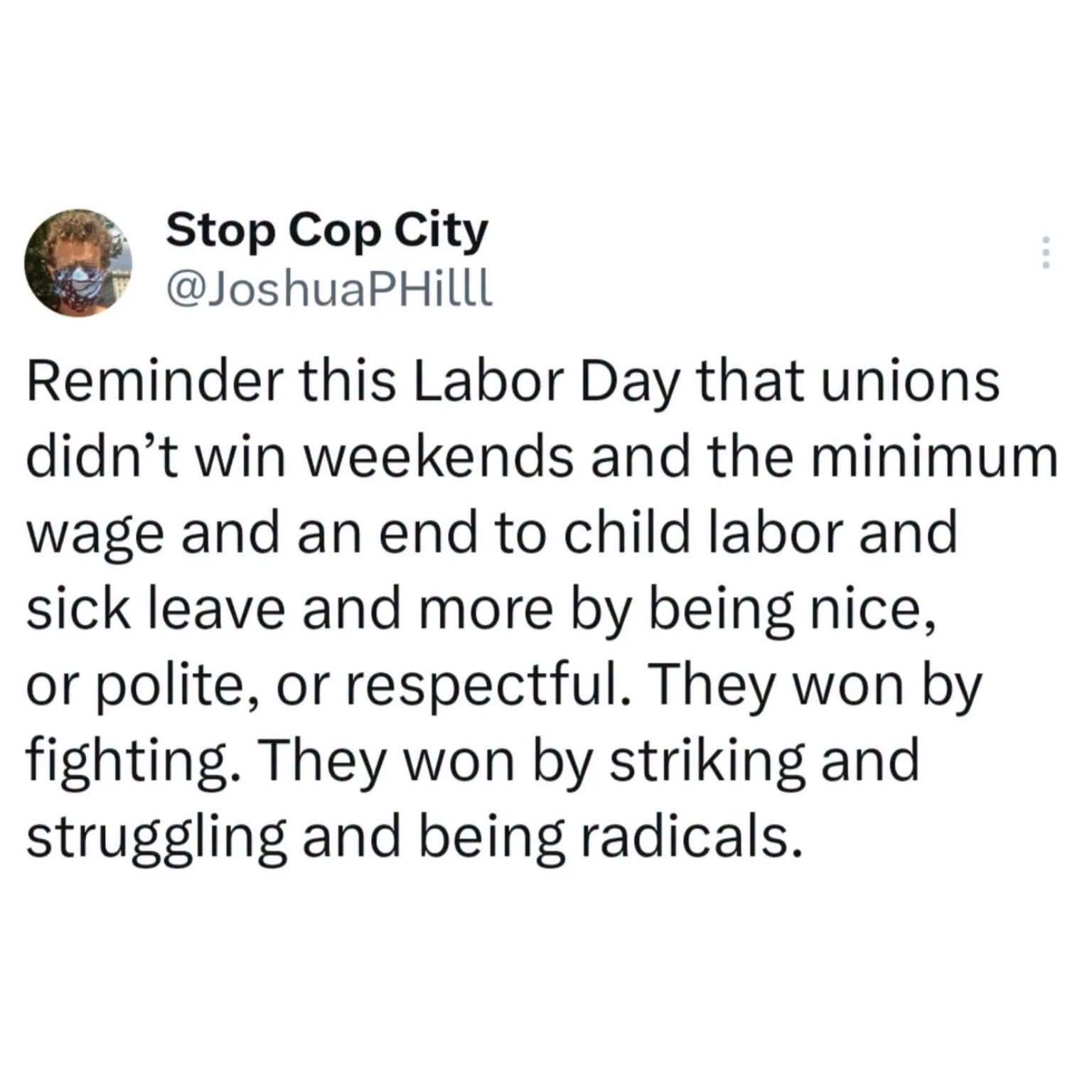 Stop Cop City @JoshuaPHilll Reminder this Labor Day that unions didn't win weekends and the minimum wage and an end to child labor and sick leave and more by being nice, or polite, or respectful. They won by fighting. They won by striking and struggling and being radicals.