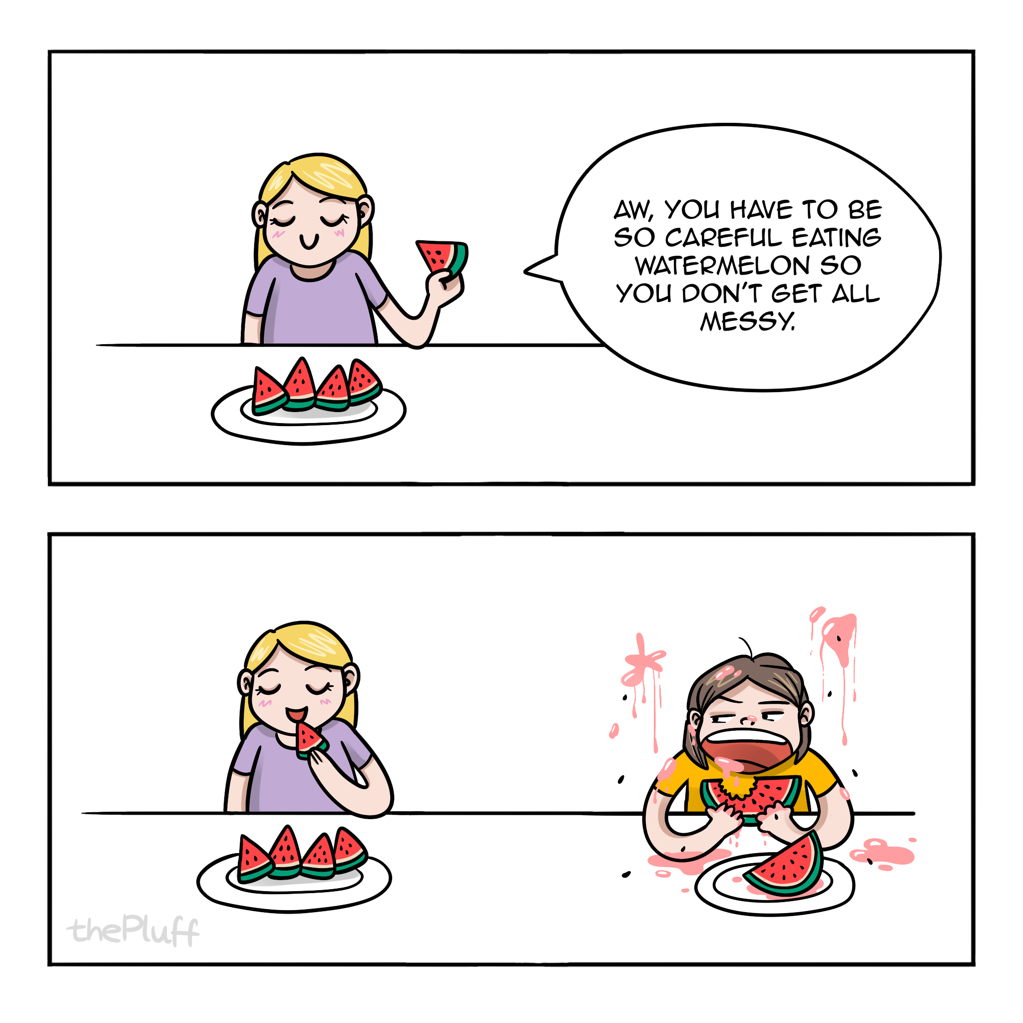First panel: A person is sitting at the table, eating a watermelon sliced into neat, little pieces. She says: "Aw, you have to be so careful eating watermelon so you don't get all messy."

Second panel: The frame widens. Second person is revealed, she is devouring big pieces of a watermelon. She, the table, and the wall are covered in watermelon juice and seeds. The dirty person is looking at the clean person unbothered, maybe slightly annoyed.  