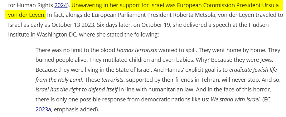 Unwavering in her support for Israel was European Commission President Ursula von der Leyen. In fact, alongside European Parliament President Roberta Metsola, von der Leyen traveled to Israel as early as October 13 2023. Six days later, on October 19, she delivered a speech at the Hudson Institute in Washington DC, where she stated the following:

There was no limit to the blood Hamas terrorists wanted to spill. They went home by home. They burned people alive. They mutilated children and even babies. Why? Because they were Jews. Because they were living in the State of Israel. And Hamas’ explicit goal is to eradicate Jewish life from the Holy Land. These terrorists, supported by their friends in Tehran, will never stop. And so, Israel has the right to defend itself in line with humanitarian law. And in the face of this horror, there is only one possible response from democratic nations like us: We stand with Israel. (EC Citation2023a, emphasis added).

Taken from https://www.tandfonline.com/doi/full/10.1080/19436149.2026.2648358#abstract