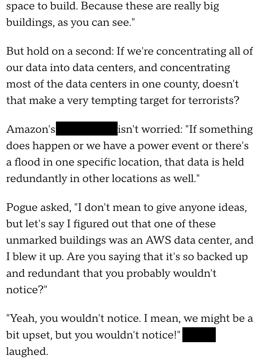 ​​But hold on a second: If we're concentrating all of our data into data centers, and concentrating most of the data centers in one county, doesn't that make a very tempting target for terrorists? Amazon's Matt Wood isn't worried: "If something does happen or we have a power event or there's a flood in one specific location, that data is held redundantly in other locations as well." Pogue asked, "I don't mean to give anyone ideas, but let's say I figured out that one of these unmarked buildings was an AWS data center, and I blew it up. Are you saying that it's so backed up and redundant that you probably wouldn't notice?" "Yeah, you wouldn't notice. I mean, we might be a bit upset, but you wouldn't notice!" Wood laughed. 