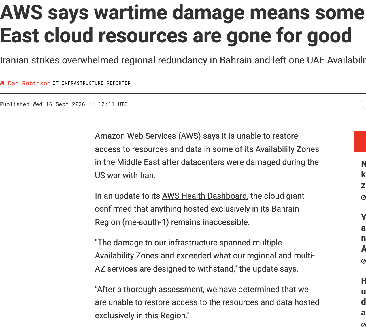  AWS says wartime damage means some Middle East cloud resources are gone for good Iranian strikes overwhelmed regional redundancy in Bahrain and left one UAE Availability Zone inaccessible Dan Robinson IT INFRASTRUCTURE REPORTER 25 Published Wed 16 Sept 2026 // 12:11 UTC READ MORE     Nvidia goes green to keep grid capacity from zapping its revenues     now     Your AI agents' reports and questions have a new inbox, courtesy of AWS     1 day ago     Higher-enriched uranium for datacenters has DoE all aglow     1 day ago     Teravolt looks to cannibalize older industries to meet AI power demand     2 days ago     Nvidia's Groq acquihire is on the DOJ's radar, but it's already too late     4 days ago Amazon Web Services (AWS) says it is unable to restore access to resources and data in some of its Availability Zones in the Middle East after datacenters were damaged during the US war with Iran. In an update to its AWS Health Dashboard, the cloud giant confirmed that anything hosted exclusively in its Bahrain Region (me-south-1) remains inaccessible. "The damage to our infrastructure spanned multiple Availability Zones and exceeded what our regional and multi-AZ services are designed to withstand," the update says. "After a thorough assessment, we have determined that we are unable to restore access to the resources and data hosted exclusively in this Region." After the first Bahrain Availability Zone was damaged in March, AWS advised customers to migrate their workloads to other Regions. The company said most did so before further attacks disrupted a second Availability Zone in April and rendered the entire Region unavailable. AWS has reached a similar conclusion about one Availability Zone in the United Arab Emirates (UAE), saying it cannot re-establish access to the resources and data hosted there. The affected Zone, mec1-az2, is one of three in AWS's UAE Region. Two AWS facilities in the country were hit by drones back in March as Iran retaliated against US-Israeli strikes on its territory. 