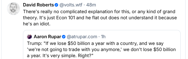  David Roberts® @volts.wif - 48m  There's really no complicated explanation for this, or any kind of grand theory. It's just Econ 101 and he flat out does not understand it because he's an idiot.  Aaron Rupar® @atrupar.com - Th Trump: *If we lose $50 billion a year with a country, and we say ‘we're not going to trade with you anymore,’ we don't lose $50 billion a year. It's very simple. Right?" 