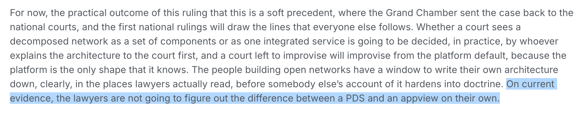 For now, the practical outcome of this ruling that this is a soft precedent, where the Grand Chamber sent the case back to the national courts, and the first national rulings will draw the lines that everyone else follows. Whether a court sees a decomposed network as a set of components or as one integrated service is going to be decided, in practice, by whoever explains the architecture to the court first, and a court left to improvise will improvise from the platform default, because the platform is the only shape that it knows. The people building open networks have a window to write their own architecture down, clearly, in the places lawyers actually read, before somebody else’s account of it hardens into doctrine. On current evidence, the lawyers are not going to figure out the difference between a PDS and an appview on their own.