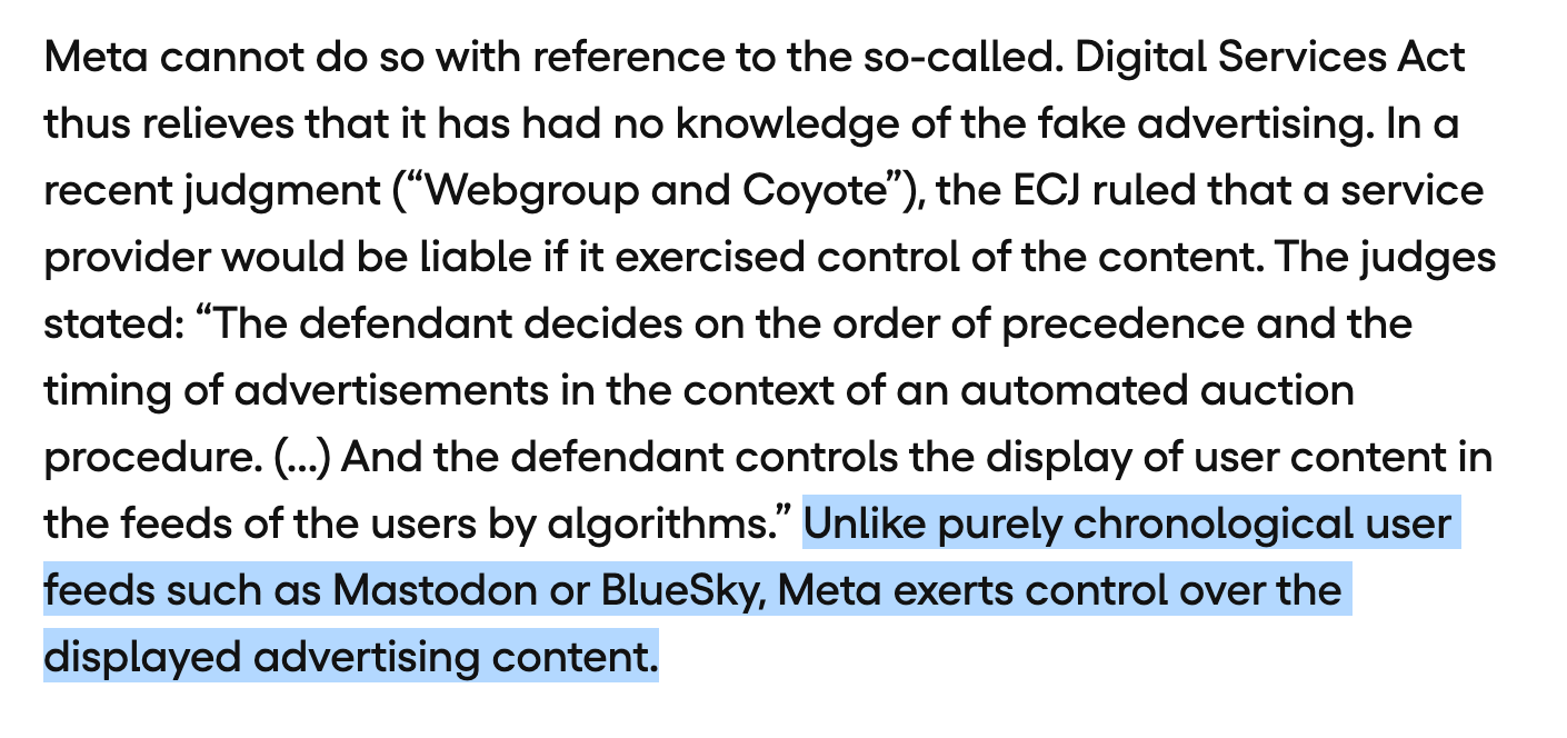 Meta cannot do so with reference to the so-called. Digital Services Act thus relieves that it has had no knowledge of the fake advertising. In a recent judgment (“Webgroup and Coyote”), the ECJ ruled that a service provider would be liable if it exercised control of the content. The judges stated: “The defendant decides on the order of precedence and the timing of advertisements in the context of an automated auction procedure. (...) And the defendant controls the display of user content in the feeds of the users by algorithms.” Unlike purely chronological user feeds such as Mastodon or BlueSky, Meta exerts control over the displayed advertising content.