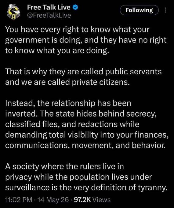 Free Talk Live posted:  You have every right to know what your government is doing, and they have no right to know what you are doing. That is why they are called public servants and we are called private citizens. Instead, the relationship has been inverted. The state hides behind secrecy, classified files, and redactions while demanding total visibility into your finances, communications, movement, and behavior. A society where the rulers live in privacy while the population lives under surveillance is the very definition of tyranny. 