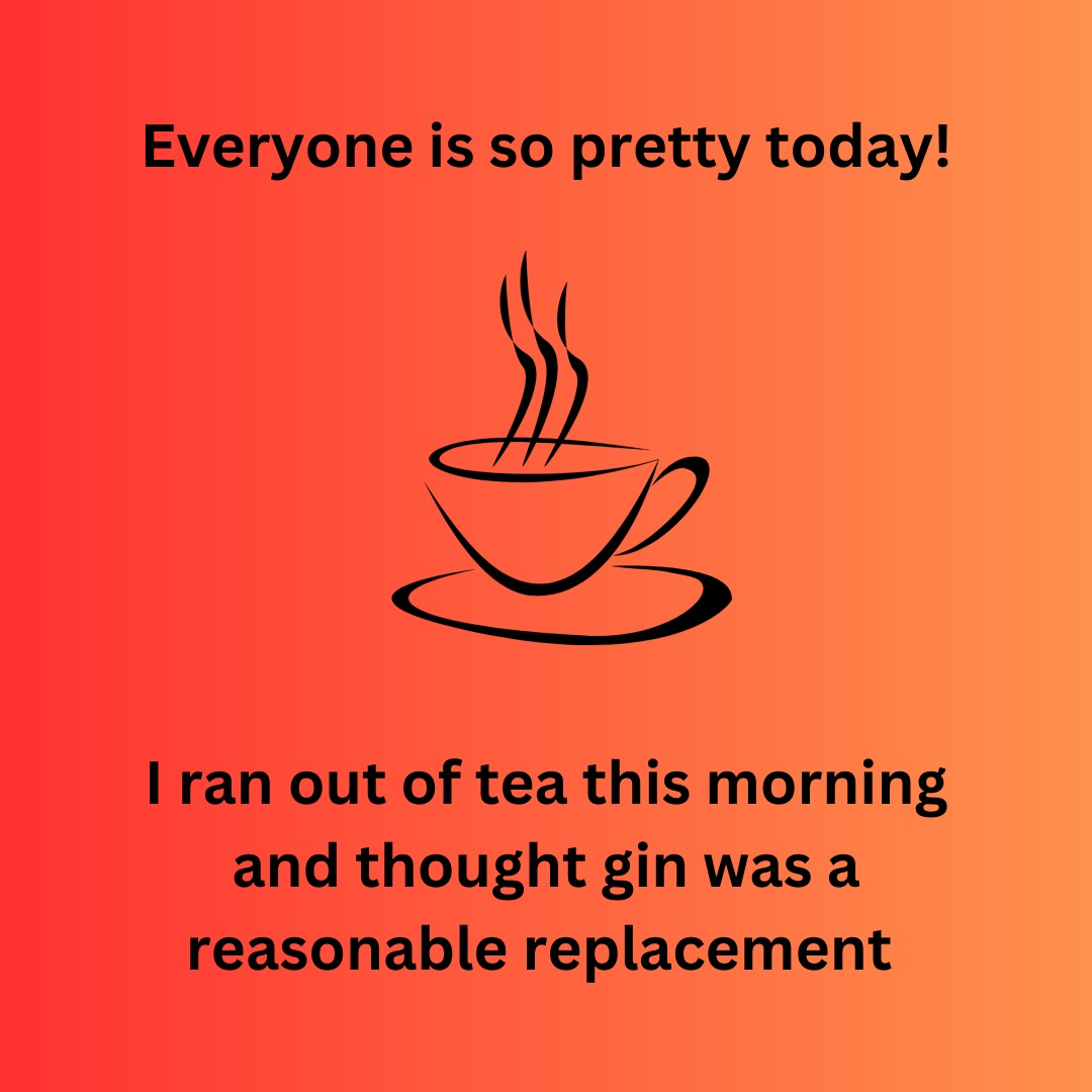 “Everyone is so pretty today!

“I ran out of tea this morning and thought gin was a reasonable replacement.”