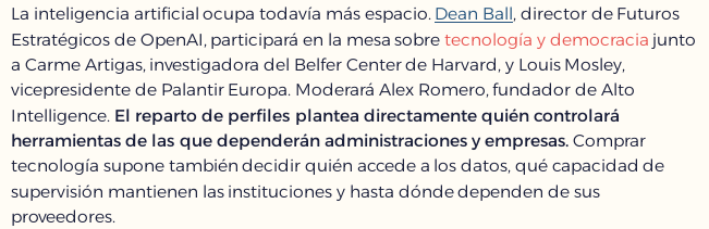 captura de pantallade la descripción de un panel de debate que dice

"La inteligencia artificial ocupa todavía más espacio. Dean Ball, director de Futuros Estratégicos de OpenAI, participará en la mesa sobre tecnología y democracia junto a Carme Artigas, investigadora del Belfer Center de Harvard, y Louis Mosley, vicepresidente de Palantir Europa. Moderará Alex Romero, fundador de Alto Intelligence. El reparto de perfiles plantea directamente quién controlará herramientas de las que dependerán administraciones y empresas. Comprar tecnología supone también decidir quién accede a los datos, qué capacidad de supervisión mantienen las instituciones y hasta dónde dependen de sus proveedores."