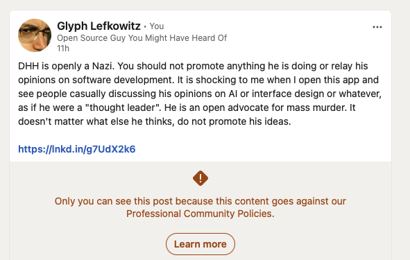 A LinkedIn post from me that reads "DHH is openly a Nazi. You should not promote anything he is doing or relay his opinions on software development. It is shocking to me when I open this app and see people casually discussing his opinions on AI or interface design or whatever, as if he were a "thought leader". He is an open advocate for mass murder. It doesn't matter what else he thinks, do not promote his ideas." followed by the text "Only you can see this post because this content goes against our Professional Community Policies."