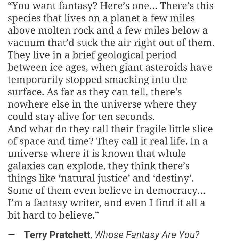 "You want fantasy? Here's one... There's this species that lives on a planet a few miles above molten rock and a few miles below a vacuum that'd suck the air right out of them. They live in a brief geological period between ice ages, when giant asteroids have temporarily stopped smacking into the surface. As far as they can tell, there's nowhere else in the universe where they could stay alive for ten seconds. And what do they call their fragile little slice of space and time? They call it real life. In a universe where it is known that whole galaxies can explode, they think there's things like 'natural justice' and 'destiny'. Some of them even believe in democracy... I'm a fantasy writer, and even I find it all a bit hard to believe." - Terry Pratchett, Whose Fantasy Are You?