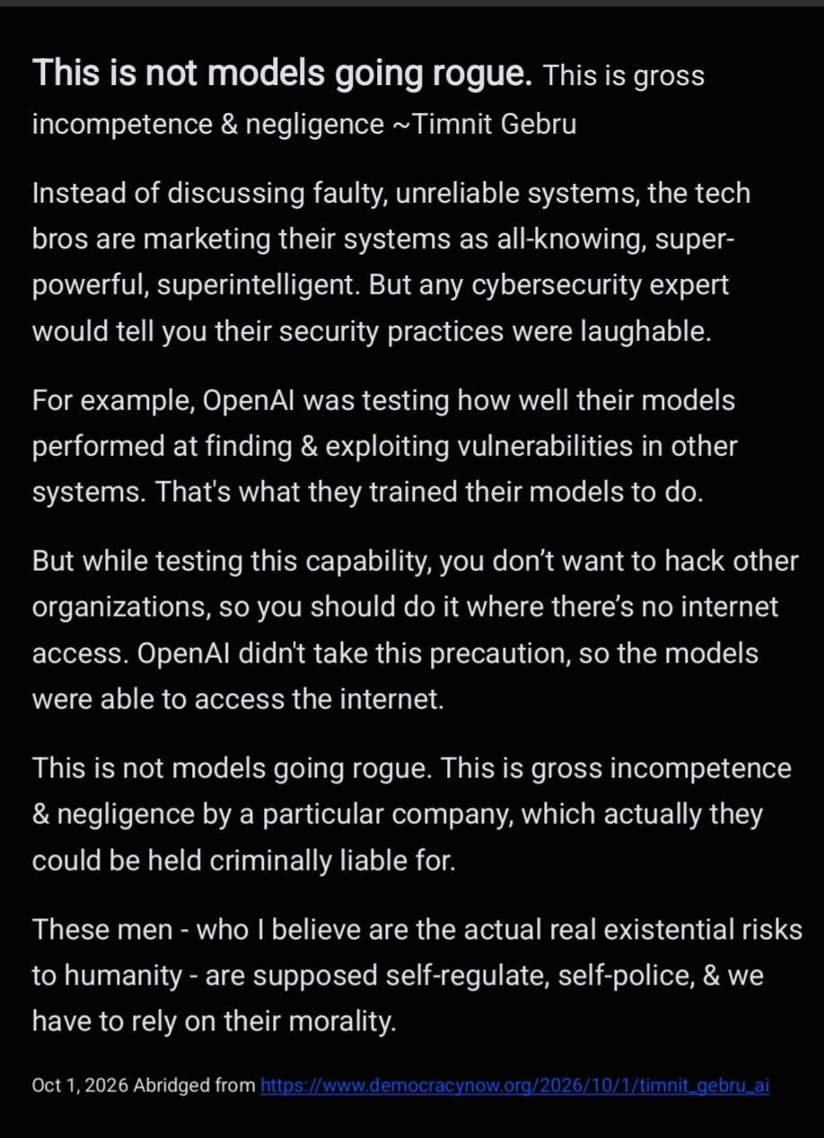 This is not models going rogue. This is gross incompetence & negligence ~Timnit Gebru Instead of discussing faulty, unreliable systems, the tech bros are marketing their systems as all-knowing, super- powerful, superintelligent. But any cybersecurity expert would tell you their security practices were laughable. For example, OpenAl was testing how well their models performed at finding & exploiting vulnerabilities in other systems. That's what they trained their models to do. But while testing this capability, you don't want to hack other organizations, so you should do it where there's no internet access. OpenAl didn't take this precaution, so the models were able to access the internet. This is not models going rogue. This is gross incompetence & negligence by a particular company, which actually they could be held criminally liable for. These men - who | believe are the actual real existential risks to humanity - are supposed self-regulate, self-police, & we have to rely on their morality. Oct 1, 2026 Abridged from https:/www.democracynow.org/2026/10/1/timnit_gebru_ai 