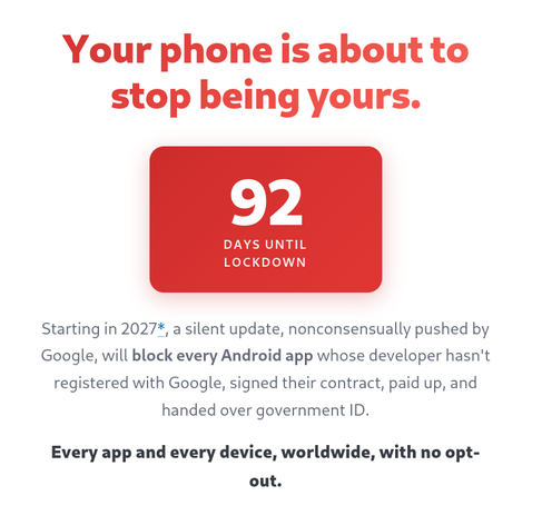 Screenshot from Keep Android Open website:

Your phone is about to stop being yours.

92 DAYS UNTIL LOCKDOWN

Starting in 2027*, a silent update, nonconsensually pushed by
Google, will block every Android app whose developer hasn't
registered with Google, signed their contract, paid up, and
handed over government ID.

Every app and every device, worldwide, with no opt-
out.

