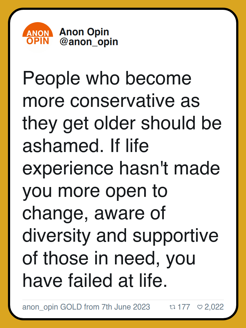 People who become more conservative as they get older should be ashamed. If life experience hasn't made you more open to change, aware of diversity and supportive of those in need, you have failed at life. anon_opin GOLD from 7th June 2023