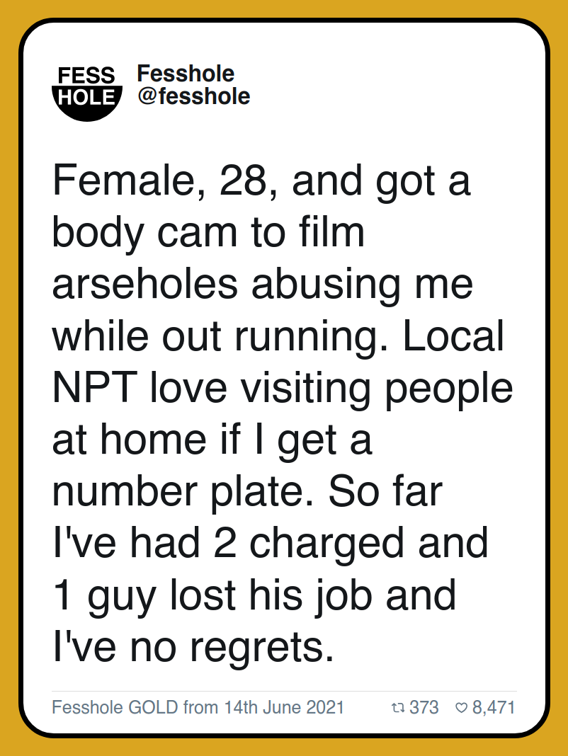 Female, 28, and got a body cam to film arseholes abusing me while out running. Local NPT love visiting people at home if I get a number plate. So far I've had 2 charged and 1 guy lost his job and I've no regrets.

Fesshole GOLD from 14th June 2021