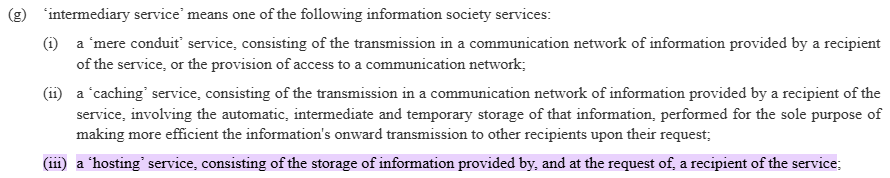 Article 3(g)(iii) of the EU Digital Services Act:

(g) “intermediary service’ means one of the following information society services:

(i) a ‘mere conduit’ service, consisting of the transmission in a communication network of information provided by a recipient
of the service, or the provision of access to a communication network;

(ii) a caching’ service, consisting of the transmission in a communication network of information provided by a recipient of the
service, involving the automatic, intermediate and temporary storage of that information, performed for the sole purpose of
making more efficient the information's onward transmission to other recipients upon their request.

(iii) a “hosting” service, consisting of the storage of information provided by, and at the request of, a recipient of the service;
