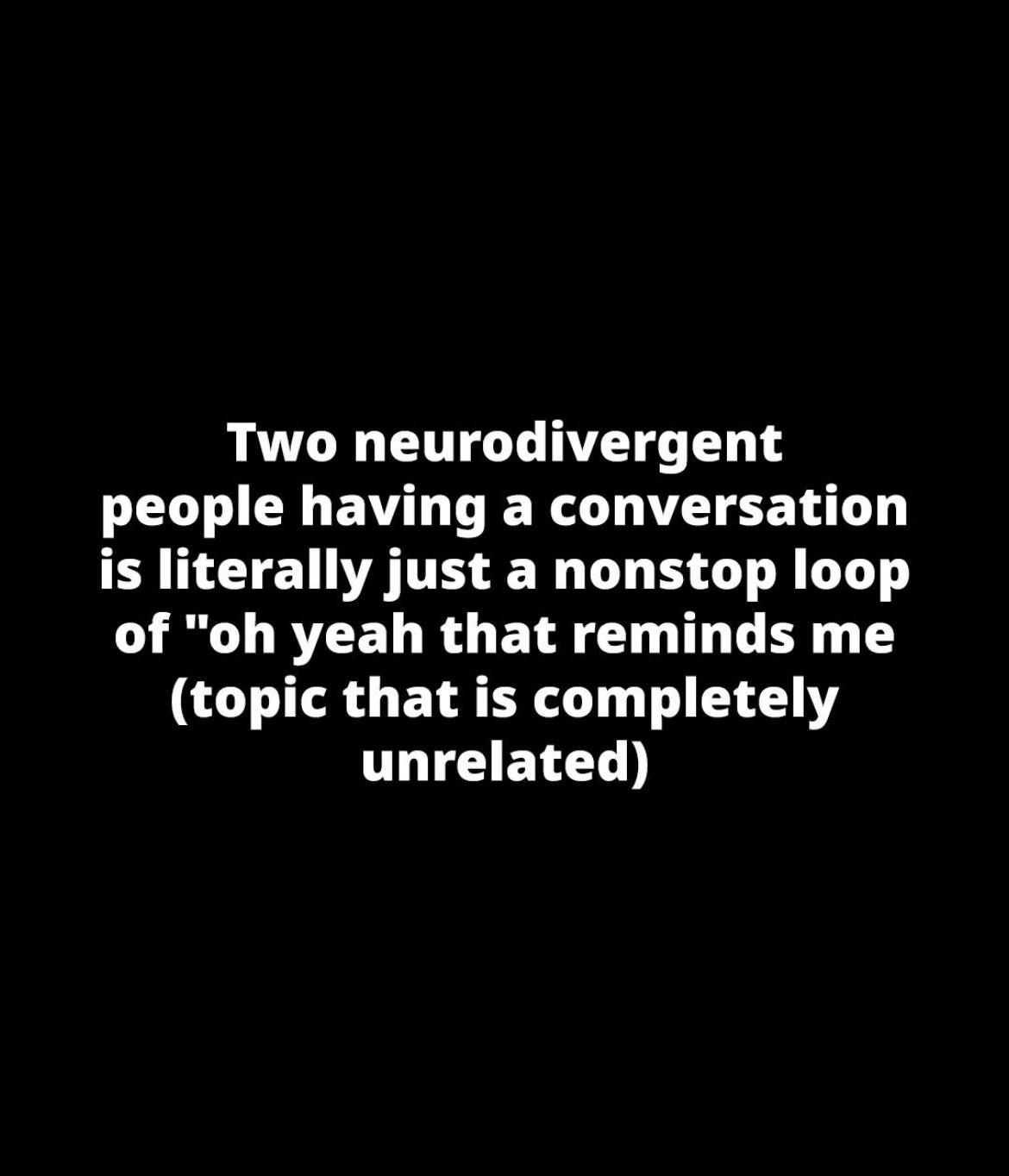 Two neurodivergent people having a conversation is literally just a nonstop loop of "oh yeah that reminds me (topic that is completely unrelated)