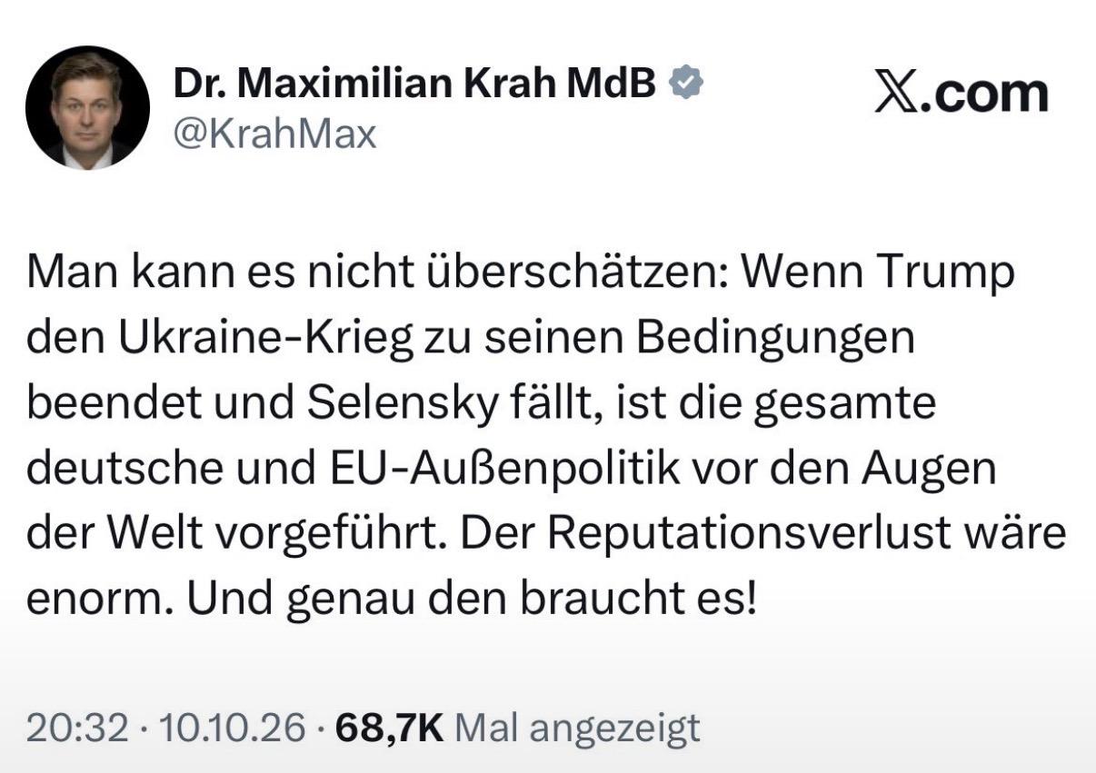 Dr. Maximilian Krah MdB X.com
@KrahMax
Man kann es nicht Gberschatzen: Wenn Trump
den Ukraine-Krieg zu seinen Bedingungen
beendet und Selensky fallt, ist die gesamte
deutsche und EU-AuBenpolitik vor den Augen
der Welt vorgeflihrt. Der Reputationsverlust ware
enorm. Und genau den braucht es!
20:32 -10.10.26 - 68,7K Mal angezeigt
