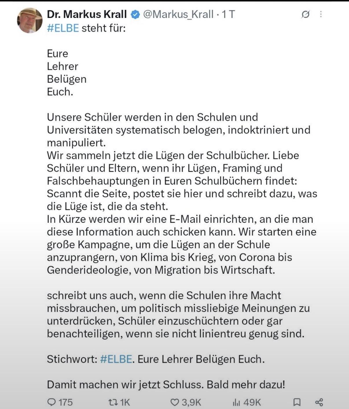 Ty Dr. Markus Krall & @Markus Krall -1T o]

H#ELBE steht fur:
Eure
Lehrer
Belligen
Euch.
Unsere Schiiler werden in den Schulen und
Universitaten systematisch belogen, indoktriniert und
manipuliert.
Wir sammeln jetzt die Lligen der Schulbiicher. Liebe
Schiiler und Eltern, wenn ihr Liigen, Framing und
Falschbehauptungen in Euren Schulbiichern findet:
Scannt die Seite, postet sie hier und schreibt dazu, was
die Luge ist, die da steht.
In Kiirze werden wir eine E-Mail einrichten, an die man
diese Information auch schicken kann. Wir starten eine
groBe Kampagne, um die Liigen an der Schule
anzuprangern, von Klima bis Krieg, von Corona bis
Genderideologie, von Migration bis Wirtschaft.
schreibt uns auch, wenn die Schulen ihre Macht
missbrauchen, um politisch missliebige Meinungen zu
unterdrilicken, Schiiler einzuschiichtern oder gar
benachteiligen, wenn sie nicht linientreu genug sind.
Stichwort: #ELBE. Eure Lehrer Belligen Euch.
Damit machen wir jetzt Schluss. Bald mehr dazu!
O15 Tn 1K QO 3,9K ih 49K A <
