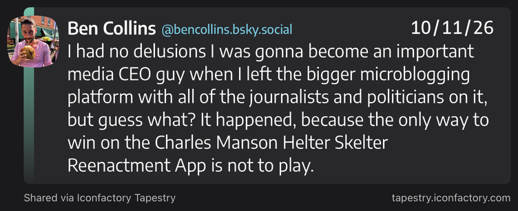 Ben Collins @bencollins.bsky.social 10/11/26
0) | had no delusions | was gonna become an important
media CEO guy when | left the bigger microblogging
platform with all of the journalists and politicians on it,
but guess what? It happened, because the only way to
win on the Charles Manson Helter Skelter
Reenactment App is not to play.
Shared via Iconfactory Tapestry tapestry.iconfactory.com