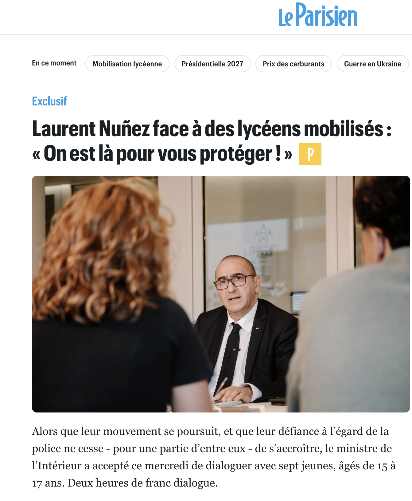 Extrait du Parisien: 
Laurent Nunez face a des lycéens mobilisés : « On est la pour vous protéger ! »

Alors que leur mouvement se poursuit, et que leur défiance a I'égard de la
police ne cesse - pour une partie d’entre eux - de s’accroitre, le ministre de
I'Intérieur a accepté ce mercredi de dialoguer avec sept jeunes, agés de 15 a
17 ans. Deux heures de franc dialogue.
