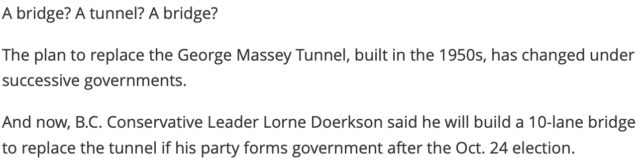 A bridge? A tunnel? A bridge? The plan to replace the George Massey Tunnel, built in the 1950s, has changed under successive governments. And now, B.C. Conservative Leader Lorne Doerkson said he will build a 10-lane bridge to replace the tunnel if his party forms government after the Oct. 24 election.
