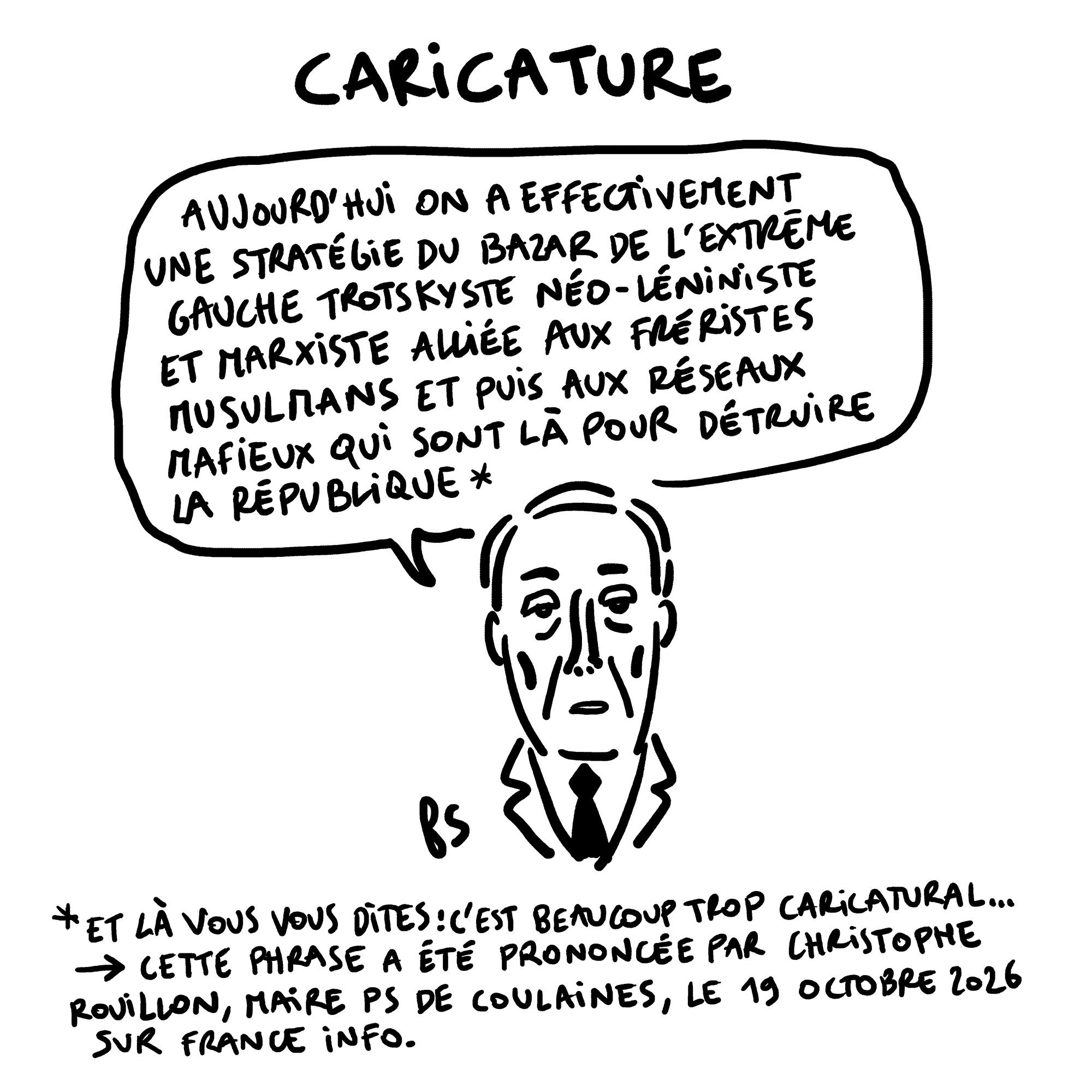 Dessin. Titre : caricature. Rouillon dit "On a une stratégie du bazar de l'extrême gauche trotskiste néo-léniniste et marxiste alliée aux fréristes musulmans et puis aux réseaux mafieux qui sont là pour détruire la République". Note sous le <br />dessin : Et là vous vous dites : c'est beaucoup trop caricatural. Cette phrase a été prononcée par Christophe Rouillon, maire PS de Coulaines, le 19 octobre 2026 sur France Info. Dessin. Titre : caricature. Rouillon dit "On a une stratégie du bazar de l'extrême gauche trotskiste néo-léniniste et marxiste alliée aux fréristes musulmans et puis aux réseaux mafieux qui sont là pour détruire la République". Note sous le <br />dessin : Et là vous vous dites : c'est beaucoup trop caricatural. Cette phrase a été prononcée par Christophe Rouillon, maire PS de Coulaines, le 19 octobre 2026 sur France Info.