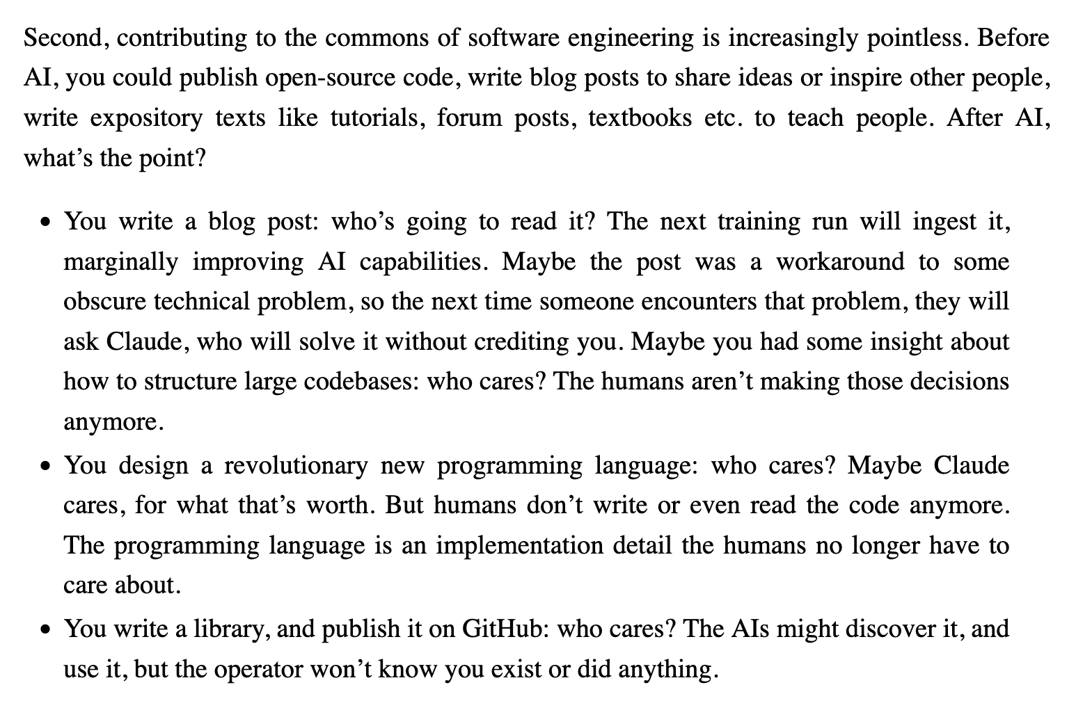 Second, contributing to the commons of software engineering is increasingly pointless. Before AI, you could publish open-source code, write blog posts to share ideas or inspire other people, write expository texts like tutorials, forum posts, textbooks etc. to teach people. After AI, what’s the point?

    You write a blog post: who’s going to read it? The next training run will ingest it, marginally improving AI capabilities. Maybe the post was a workaround to some obscure technical problem, so the next time someone encounters that problem, they will ask Claude, who will solve it without crediting you. Maybe you had some insight about how to structure large codebases: who cares? The humans aren’t making those decisions anymore.
    You design a revolutionary new programming language: who cares? Maybe Claude cares, for what that’s worth. But humans don’t write or even read the code anymore. The programming language is an implementation detail the humans no longer have to care about.
    You write a library, and publish it on GitHub: who cares? The AIs might discover it, and use it, but the operator won’t know you exist or did anything.
