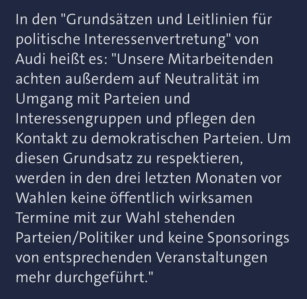 In den "Grundsatzen und Leitlinien fur
politische Interessenvertretung" von
Audi heil8t es: "Unsere Mitarbeitenden
achten aullerdem auf Neutralitat im
Umgang mit Parteien und
Interessengruppen und pflegen den
Kontakt zu demokratischen Parteien. Um
diesen Grundsatz zu respektieren,
werden in den drei letzten Monaten vor
Wahlen keine offentlich wirksamen
Termine mit zur Wahl stehenden
Parteien/Politiker und keine Sponsorings
von entsprechenden Veranstaltungen
mehr durchgefuhrt."
